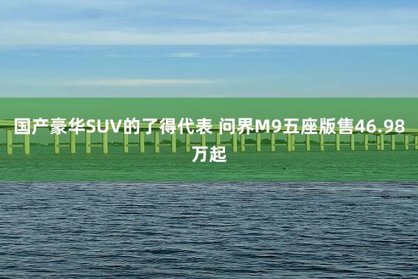 国产豪华SUV的了得代表 问界M9五座版售46.98万起