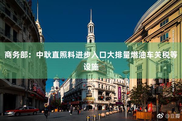 商务部：中耿直照料进步入口大排量燃油车关税等设施