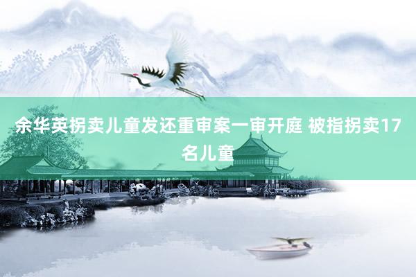 余华英拐卖儿童发还重审案一审开庭 被指拐卖17名儿童