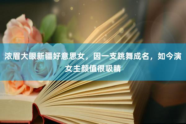 浓眉大眼新疆好意思女，因一支跳舞成名，如今演女主颜值很吸睛
