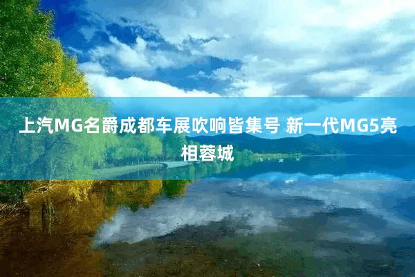 上汽MG名爵成都车展吹响皆集号 新一代MG5亮相蓉城
