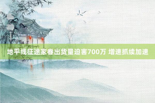 地平线征途家眷出货量迫害700万 增速抓续加速