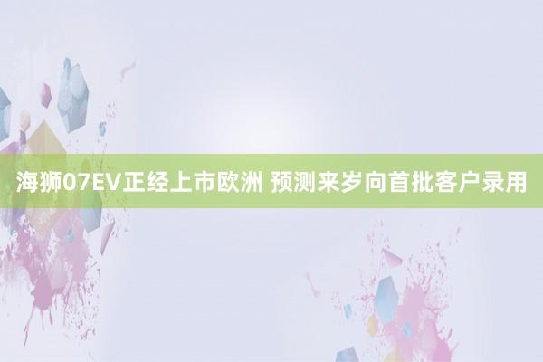 海狮07EV正经上市欧洲 预测来岁向首批客户录用