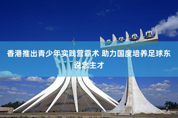 香港推出青少年实践营霸术 助力国度培养足球东说念主才