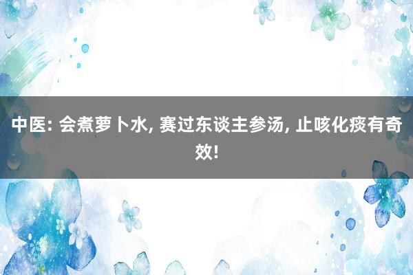 中医: 会煮萝卜水, 赛过东谈主参汤, 止咳化痰有奇效!