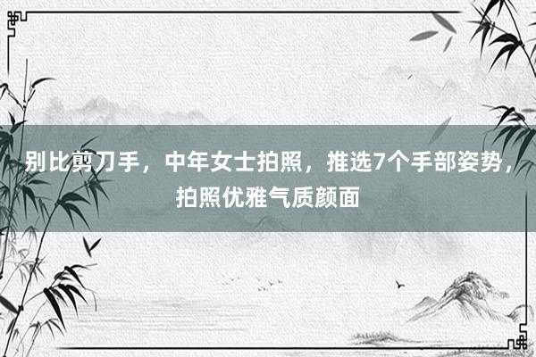 别比剪刀手，中年女士拍照，推选7个手部姿势，拍照优雅气质颜面