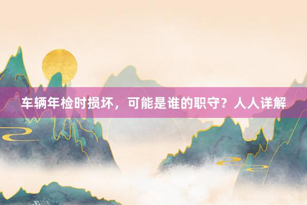 车辆年检时损坏，可能是谁的职守？人人详解