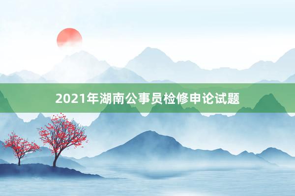 2021年湖南公事员检修申论试题