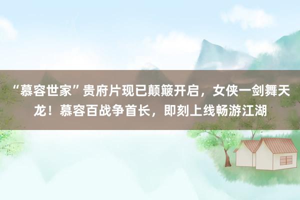 “慕容世家”贵府片现已颠簸开启，女侠一剑舞天龙！慕容百战争首长，即刻上线畅游江湖