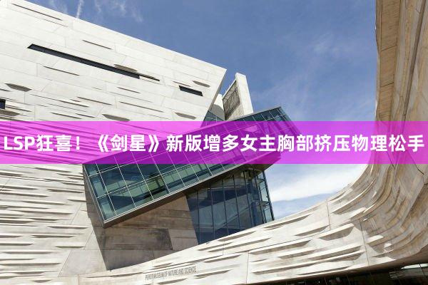 LSP狂喜！《剑星》新版增多女主胸部挤压物理松手