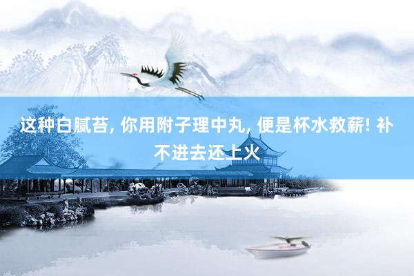 这种白腻苔, 你用附子理中丸, 便是杯水救薪! 补不进去还上火