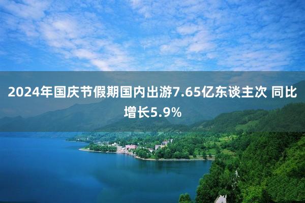 2024年国庆节假期国内出游7.65亿东谈主次 同比增长5.9%