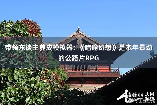 带领东谈主养成模拟器: 《暗喻幻想》是本年最劲的公路片RPG