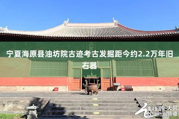宁夏海原县油坊院古迹考古发掘距今约2.2万年旧石器