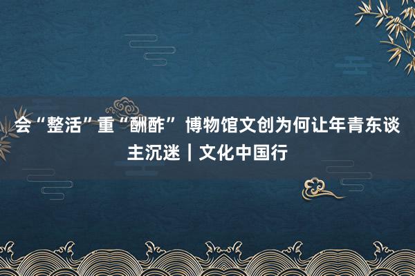 会“整活”重“酬酢” 博物馆文创为何让年青东谈主沉迷｜文化中国行