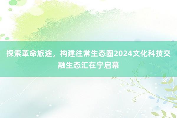 探索革命旅途，构建往常生态圈2024文化科技交融生态汇在宁启幕