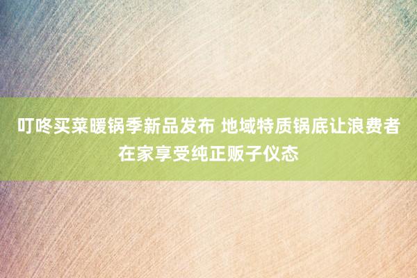叮咚买菜暖锅季新品发布 地域特质锅底让浪费者在家享受纯正贩子仪态